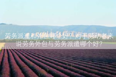 劳务派遣和外包哪个好？对于劳动者来说劳务外包与劳务派遣哪个好？