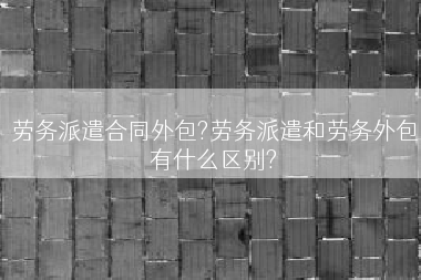 劳务派遣合同外包?劳务派遣和劳务外包有什么区别?