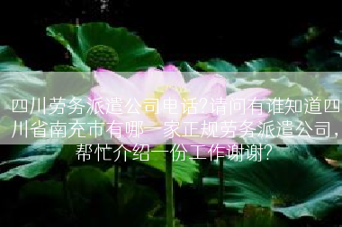 四川劳务派遣公司电话?请问有谁知道四川省南充市有哪一家正规劳务派遣公司，帮忙介绍一份工作谢谢?