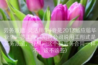 劳务派遣  灵活用工(我是2013届应届毕业生，签工作，招聘公司说用工形式是劳务派遣，我想问这个和劳务合同一样不，该不该签)