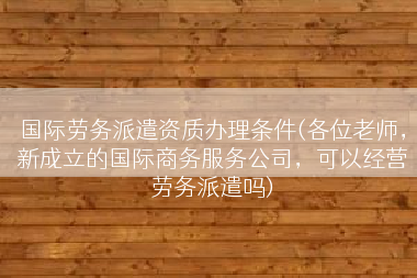 国际劳务派遣资质办理条件(各位老师，新成立的国际商务服务公司，可以经营劳务派遣吗)