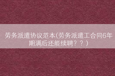 劳务派遣协议范本(劳务派遣工合同6年期满后还能续聘？？)