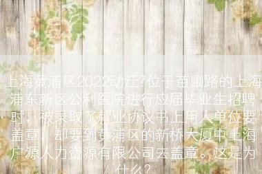 上海黄浦区2022动迁?位于苗圃路的上海浦东新区公利医院进行应届毕业生招聘时，被录取了就业协议书上用人单位要盖章，却要到黄浦区的新桥大厦中上海广源人力资源有限公司去盖章。这是为什么?