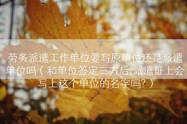 劳务派遣工作单位要写原单位还是派遣单位吗（和单位签定三方后,派遣证上会写上这个单位的名字吗?）