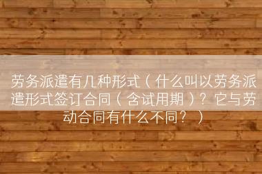 劳务派遣有几种形式（什么叫以劳务派遣形式签订合同（含试用期）？它与劳动合同有什么不同？）