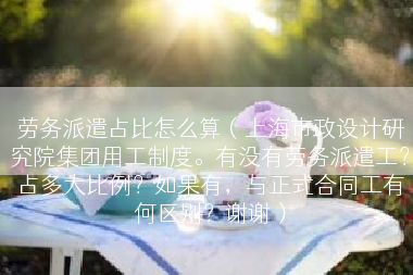劳务派遣占比怎么算（上海市政设计研究院集团用工制度。有没有劳务派遣工？占多大比例？如果有，与正式合同工有何区别？谢谢）