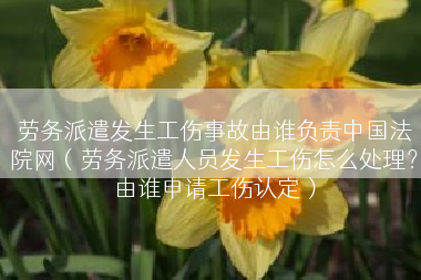 劳务派遣发生工伤事故由谁负责中国法院网（劳务派遣人员发生工伤怎么处理？由谁申请工伤认定）