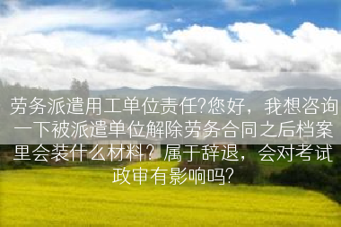 劳务派遣用工单位责任?您好，我想咨询一下被派遣单位解除劳务合同之后档案里会装什么材料？属于辞退，会对考试政审有影响吗?