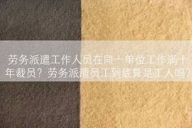 劳务派遣工作人员在同一单位工作满十年裁员？劳务派遣员工到底算是工人吗？