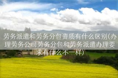 劳务派遣和劳务分包资质有什么区别(办理劳务公司劳务分包和劳务派遣办理要求有什么不一样)
