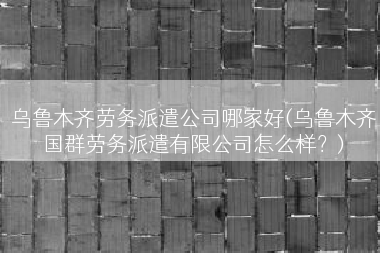 乌鲁木齐劳务派遣公司哪家好(乌鲁木齐国群劳务派遣有限公司怎么样？)