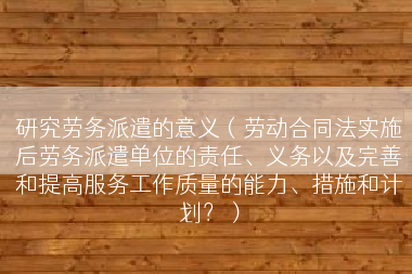 研究劳务派遣的意义（劳动合同法实施后劳务派遣单位的责任、义务以及完善和提高服务工作质量的能力、措施和计划？）