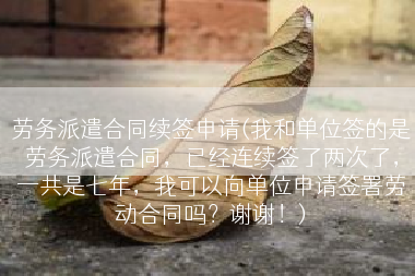 劳务派遣合同续签申请(我和单位签的是劳务派遣合同，已经连续签了两次了，一共是七年，我可以向单位申请签署劳动合同吗？谢谢！)