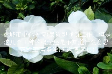 运城市中心医院(最近想找份工作，但是这几个工种的概念还是不知道什么意思 正式工 劳务派遣 返聘 雇员)