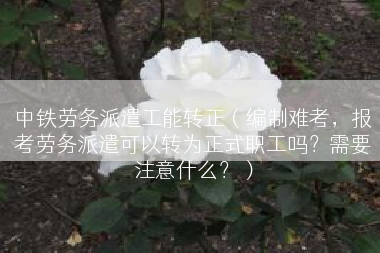 中铁劳务派遣工能转正（编制难考，报考劳务派遣可以转为正式职工吗？需要注意什么？）