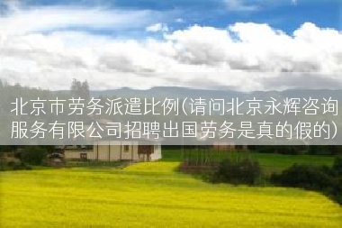 北京市劳务派遣比例(请问北京永辉咨询服务有限公司招聘出国劳务是真的假的)