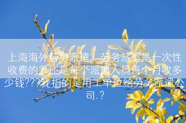 上海海外劳务派遣？劳务派遣是一次性收费的？还是每个派遣人员每个月收多少钱???我指的是用工单位给劳务派遣公司.？
