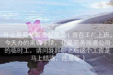 什么是劳务派遣制员工（我在工厂上班，今天办的离职手续，我是劳务派遣公司的临时工，请问我辞职之后这个工资是马上结清，还是等）
