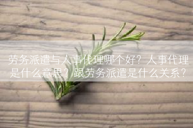 劳务派遣与人事代理哪个好？人事代理是什么意思？跟劳务派遣是什么关系？