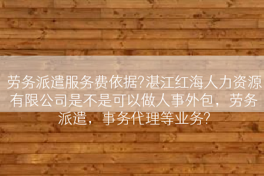 劳务派遣服务费依据?湛江红海人力资源有限公司是不是可以做人事外包，劳务派遣，事务代理等业务?