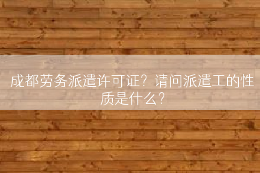 成都劳务派遣许可证？请问派遣工的性质是什么？
