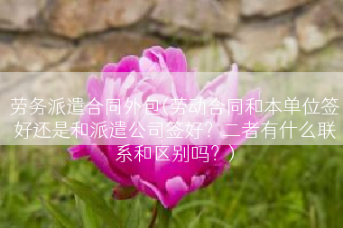劳务派遣合同外包(劳动合同和本单位签好还是和派遣公司签好？二者有什么联系和区别吗？)
