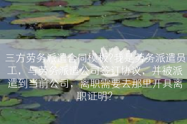 三方劳务派遣合同模板?我是劳务派遣员工，与劳务派遣公司签订协议，并被派遣到当前公司，离职需要去那里开具离职证明?