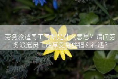 劳务派遣同工同酬是什么意思？请问劳务派遣员工应享受哪些福利待遇？