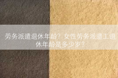 劳务派遣退休年龄？女性劳务派遣工退休年龄是多少岁？