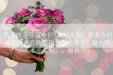 劳务派遣合同外包?请问大家，劳务合同和劳动合同的差别究竟在哪里？最大的本质差别。。谢谢`?