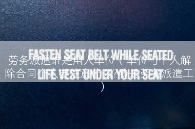劳务派遣谁是用人单位（单位与个人解除合同个人要注意什么?我是劳务派遣工）