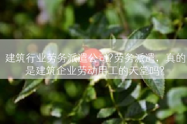 建筑行业劳务派遣公司?劳务派遣，真的是建筑企业劳动用工的天堂吗?