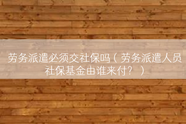 劳务派遣必须交社保吗（劳务派遣人员社保基金由谁来付？）