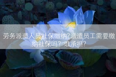 劳务派遣人员社保缴纳?派遣员工需要缴纳社保吗？谁承担?