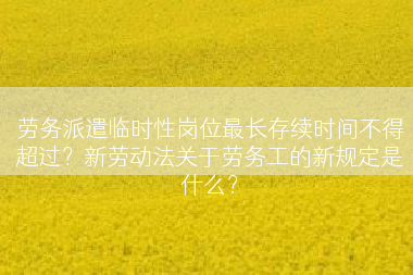 劳务派遣临时性岗位最长存续时间不得超过？新劳动法关于劳务工的新规定是什么？