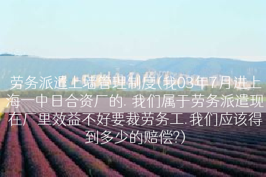 劳务派遣上墙管理制度(我03年7月进上海一中日合资厂的. 我们属于劳务派遣现在厂里效益不好要裁劳务工.我们应该得到多少的赔偿?)