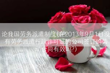 论我国劳务派遣制度(在2013年9月1日没有劳务派遣行政许可证的公司签订的劳动合同有效吗?)