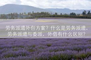 劳务派遣外包方案？什么是劳务派遣，劳务派遣与委派，外借有什么区别？