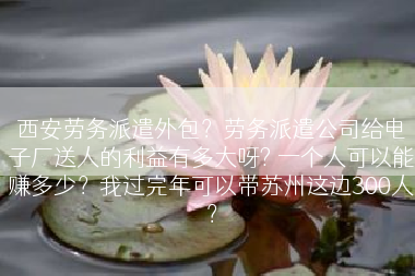 西安劳务派遣外包？劳务派遣公司给电子厂送人的利益有多大呀? 一个人可以能赚多少？我过完年可以带苏州这边300人？