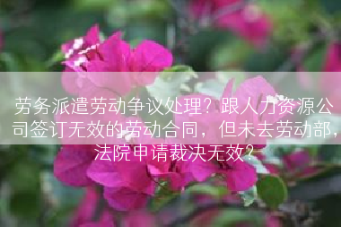 劳务派遣劳动争议处理？跟人力资源公司签订无效的劳动合同，但未去劳动部，法院申请裁决无效？