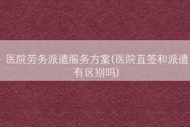 医院劳务派遣服务方案(医院直签和派遣有区别吗)