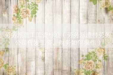 劳务派遣工工资标准（劳务派遣替劳务公司代发工资，财务如何操作）