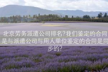 北京劳务派遣公司排名?我们鉴定的合同是与派遣公司与用人单位鉴定的合同是同步的?