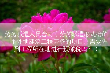 劳务派遣人员合同（劳务派遣形式接的一个外地建筑工程劳务的项目，需要先到工程所在地进行预缴税吗？）