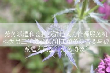 劳务派遣和委托派驻地人力资源服务机构为员工代缴社保?用工单位是否要与被派遣人员签订劳务协议?