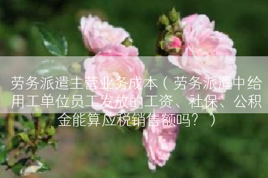 劳务派遣主营业务成本（劳务派遣中给用工单位员工发放的工资、社保、公积金能算应税销售额吗？）