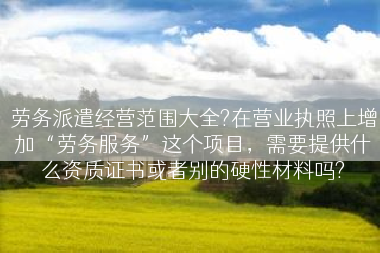 劳务派遣经营范围大全?在营业执照上增加“劳务服务”这个项目，需要提供什么资质证书或者别的硬性材料吗?