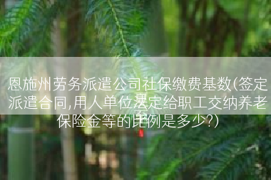 恩施州劳务派遣公司社保缴费基数(签定派遣合同,用人单位法定给职工交纳养老保险金等的比例是多少?)