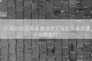 口碑好的劳务派遣报价（现在劳务派遣公司哪家好）