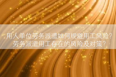 用人单位劳务派遣如何规避用工风险？劳务派遣用工存在的风险及对策？